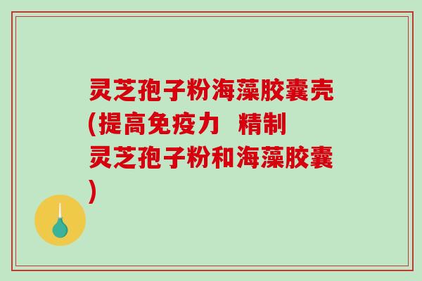 灵芝孢子粉海藻胶囊壳(提高免疫力  精制灵芝孢子粉和海藻胶囊)