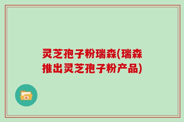 灵芝孢子粉瑞森(瑞森推出灵芝孢子粉产品)