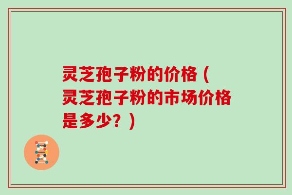 灵芝孢子粉的价格 (灵芝孢子粉的市场价格是多少？)