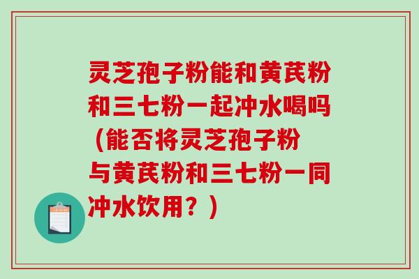 灵芝孢子粉能和黄芪粉和三七粉一起冲水喝吗 (能否将灵芝孢子粉与黄芪粉和三七粉一同冲水饮用？)