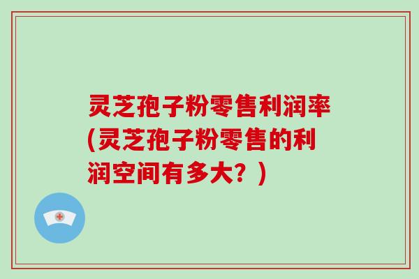 灵芝孢子粉零售利润率(灵芝孢子粉零售的利润空间有多大？)