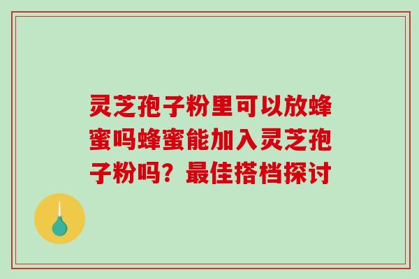 灵芝孢子粉里可以放蜂蜜吗蜂蜜能加入灵芝孢子粉吗?佳搭档探讨 灵芝孢子粉里可以放蜂蜜吗蜂蜜能加入灵芝孢子粉吗?佳搭档探讨