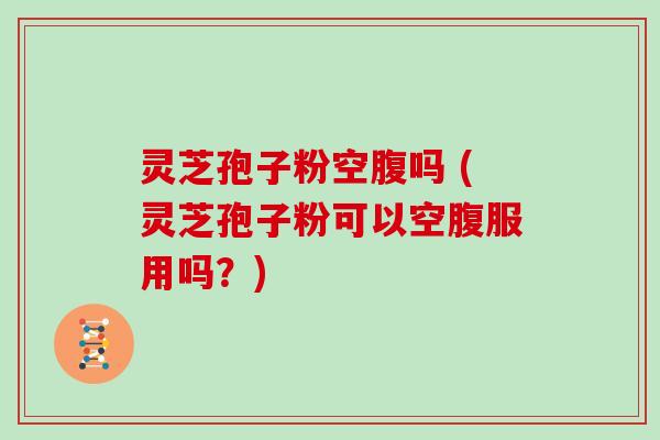 灵芝孢子粉空腹吗 (灵芝孢子粉可以空腹服用吗?) 灵芝孢子粉空腹吗 (灵芝孢子粉可以空腹服用吗?)