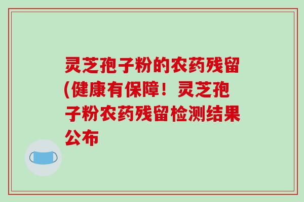灵芝孢子粉的农药残留(健康有保障！灵芝孢子粉农药残留检测结果公布