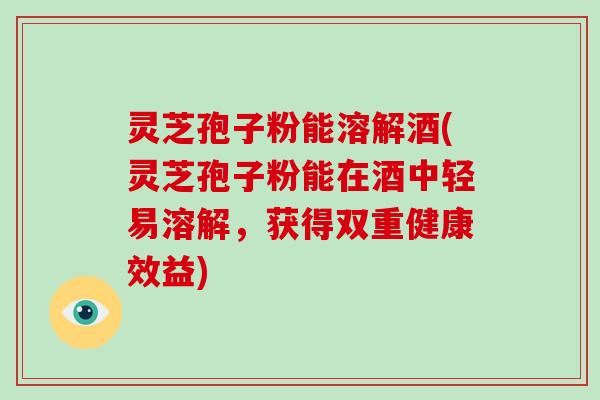 灵芝孢子粉能溶解酒(灵芝孢子粉能在酒中轻易溶解,获得双重健康效益) 灵芝孢子粉能溶解酒(灵芝孢子粉能在酒中轻易溶解,获得双重健康效益)