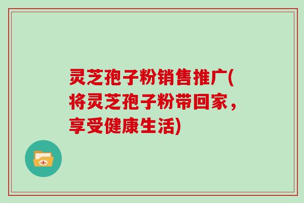 灵芝孢子粉销售推广(将灵芝孢子粉带回家,享受健康生活) 灵芝孢子粉销售推广(将灵芝孢子粉带回家,享受健康生活)