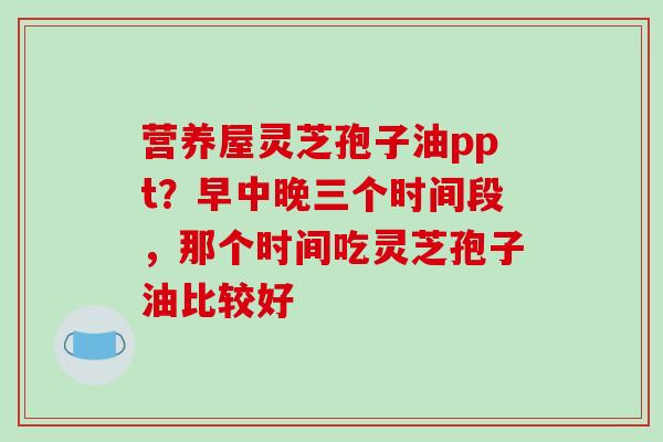 营养屋灵芝孢子油ppt？早中晚三个时间段，那个时间吃灵芝孢子油比较好