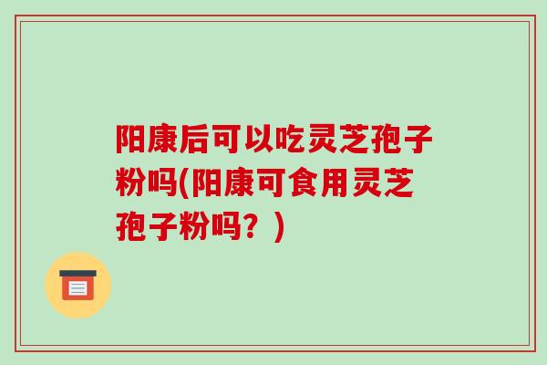 阳康后可以吃灵芝孢子粉吗(阳康可食用灵芝孢子粉吗？)