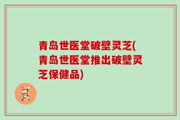 青岛世医堂破壁灵芝(青岛世医堂推出破壁灵芝保健品)