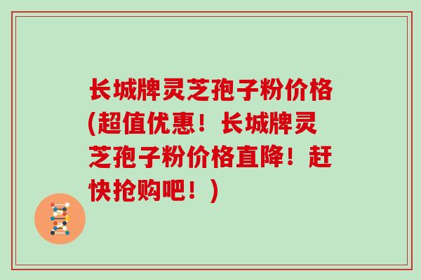 长城牌灵芝孢子粉价格(超值优惠！长城牌灵芝孢子粉价格直降！赶快抢购吧！)