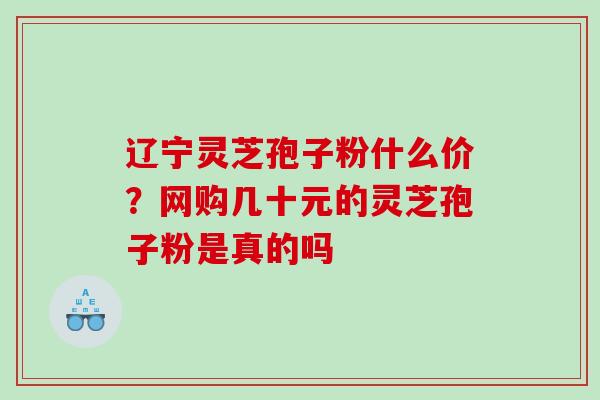 辽宁灵芝孢子粉什么价？网购几十元的灵芝孢子粉是真的吗