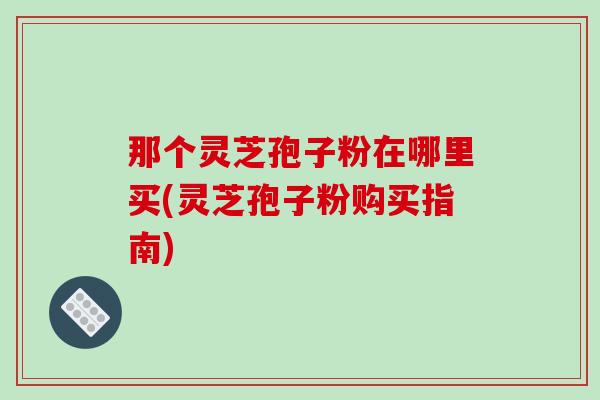 那个灵芝孢子粉在哪里买(灵芝孢子粉购买指南)