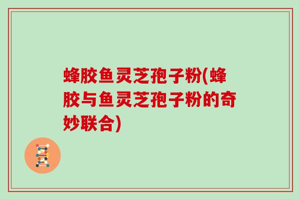 蜂胶鱼灵芝孢子粉(蜂胶与鱼灵芝孢子粉的奇妙联合)