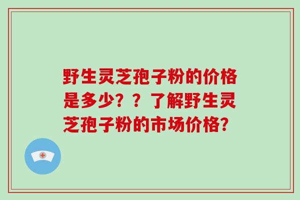 野生灵芝孢子粉的价格是多少？？了解野生灵芝孢子粉的市场价格？
