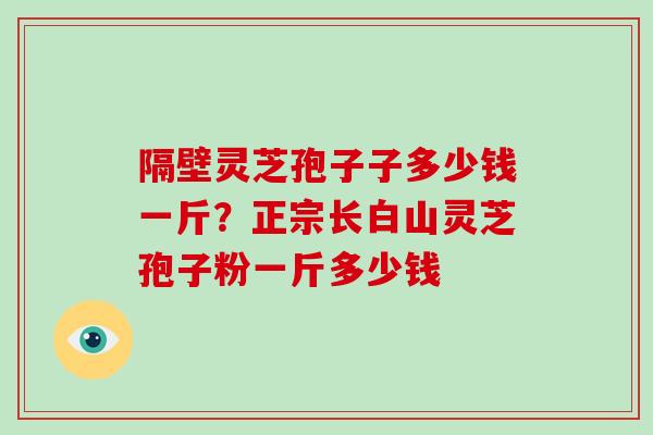 隔壁灵芝孢子子多少钱一斤?正宗长白山灵芝孢子粉一斤多少钱 隔壁灵芝孢子子多少钱一斤?正宗长白山灵芝孢子粉一斤多少钱