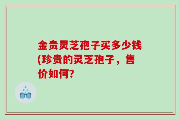 金贵灵芝孢子买多少钱(珍贵的灵芝孢子,售价如何? 金贵灵芝孢子买多少钱(珍贵的灵芝孢子,售价如何?