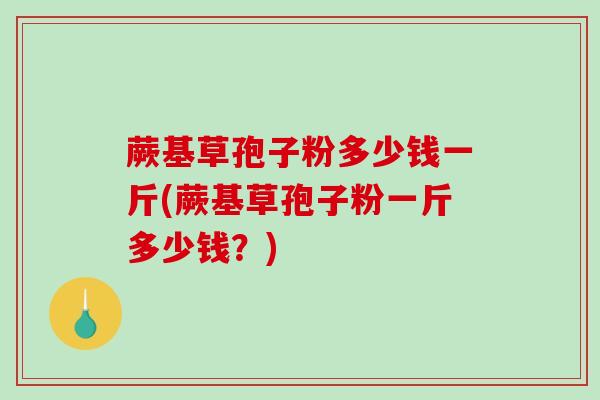蕨基草孢子粉多少钱一斤(蕨基草孢子粉一斤多少钱？)
