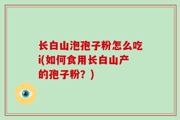 长白山泡孢子粉怎么吃i(如何食用长白山产的孢子粉?) 长白山泡孢子粉怎么吃i(如何食用长白山产的孢子粉?)