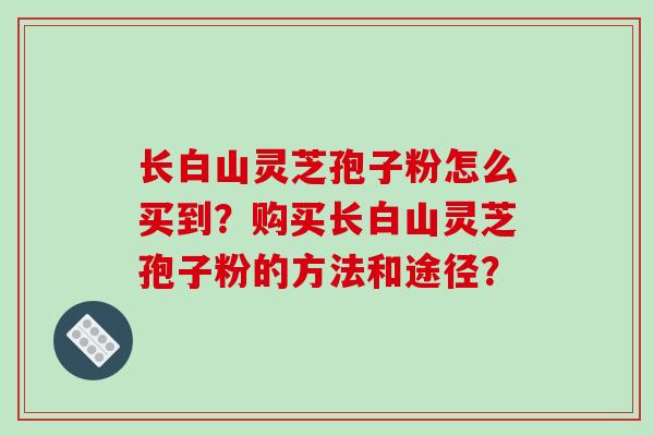 长白山灵芝孢子粉怎么买到?购买长白山灵芝孢子粉的方法和途径? 长白山灵芝孢子粉怎么买到?购买长白山灵芝孢子粉的方法和途径?