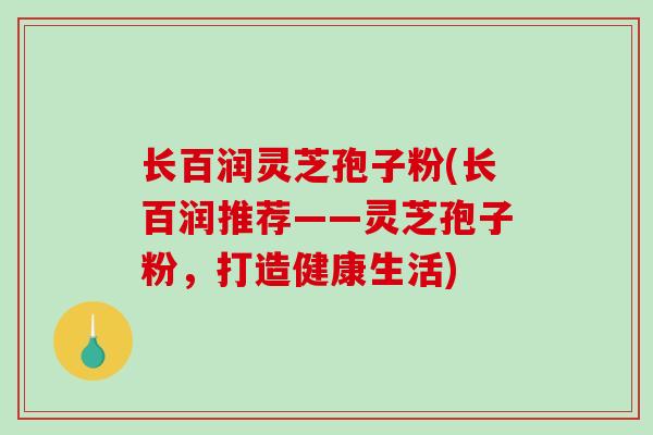 长百润灵芝孢子粉(长百润推荐——灵芝孢子粉,打造健康生活) 长百润灵芝孢子粉(长百润推荐——灵芝孢子粉,打造健康生活)