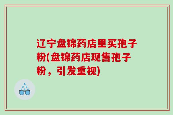 辽宁盘锦药店里买孢子粉(盘锦药店现售孢子粉，引发重视)