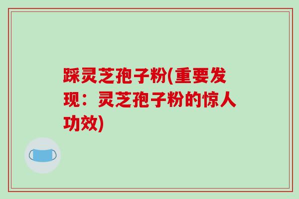 踩灵芝孢子粉(重要发现：灵芝孢子粉的惊人功效)