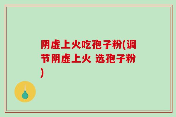 阴虚上火吃孢子粉(调节阴虚上火 选孢子粉) 阴虚上火吃孢子粉(调节阴虚上火 选孢子粉)