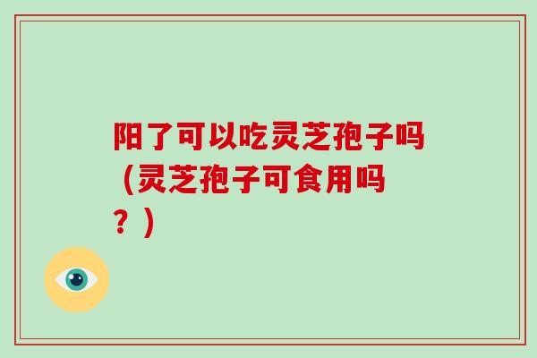 阳了可以吃灵芝孢子吗 (灵芝孢子可食用吗?) 阳了可以吃灵芝孢子吗 (灵芝孢子可食用吗?)