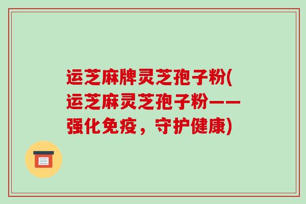 运芝麻牌灵芝孢子粉(运芝麻灵芝孢子粉——强化免疫,守护健康) 运芝麻牌灵芝孢子粉(运芝麻灵芝孢子粉——强化免疫,守护健康)