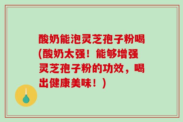 酸奶能泡灵芝孢子粉喝(酸奶太强！能够增强灵芝孢子粉的功效，喝出健康美味！)