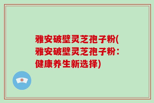 雅安破壁灵芝孢子粉(雅安破壁灵芝孢子粉:健康养生新选择) 雅安破壁灵芝孢子粉(雅安破壁灵芝孢子粉:健康养生新选择)