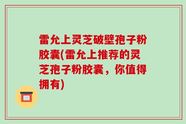 雷允上灵芝破壁孢子粉胶囊(雷允上推荐的灵芝孢子粉胶囊,你值得拥有) 雷允上灵芝破壁孢子粉胶囊(雷允上推荐的灵芝孢子粉胶囊,你值得拥有)