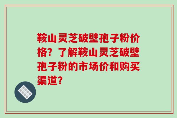 鞍山灵芝破壁孢子粉价格？了解鞍山灵芝破壁孢子粉的市场价和购买渠道？