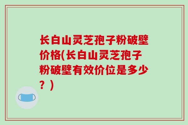 长白山灵芝孢子粉破壁价格(长白山灵芝孢子粉破壁有效价位是多少?) 长白山灵芝孢子粉破壁价格(长白山灵芝孢子粉破壁有效价位是多少?)