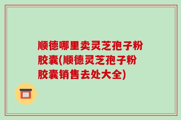 顺德哪里卖灵芝孢子粉胶囊(顺德灵芝孢子粉胶囊销售去处大全)