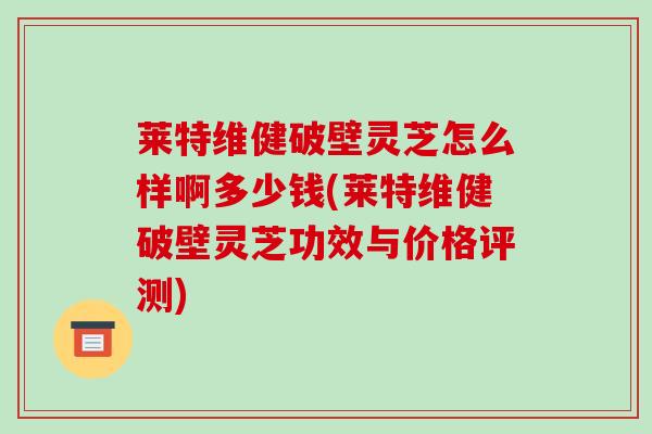 莱特维健破壁灵芝怎么样啊多少钱(莱特维健破壁灵芝功效与价格评测)