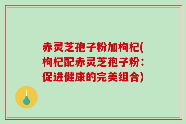 赤灵芝孢子粉加枸杞(枸杞配赤灵芝孢子粉:促进健康的完美组合) 赤灵芝孢子粉加枸杞(枸杞配赤灵芝孢子粉:促进健康的完美组合)