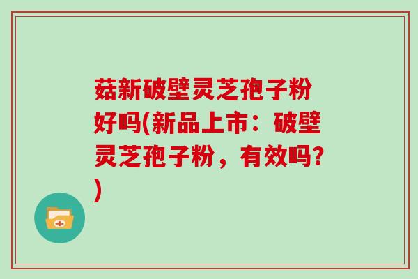 菇新破壁灵芝孢子粉 好吗(新品上市：破壁灵芝孢子粉，有效吗？)