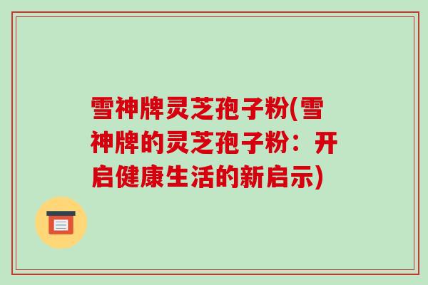 雪神牌灵芝孢子粉(雪神牌的灵芝孢子粉:开启健康生活的新启示) 雪神牌灵芝孢子粉(雪神牌的灵芝孢子粉:开启健康生活的新启示)