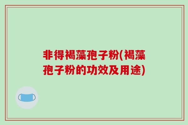 非得褐藻孢子粉(褐藻孢子粉的功效及用途) 非得褐藻孢子粉(褐藻孢子粉的功效及用途)
