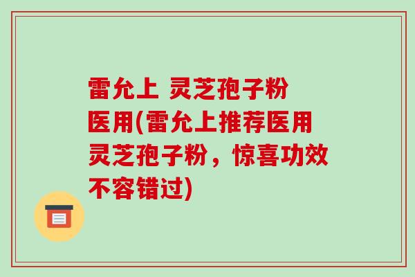 雷允上 灵芝孢子粉 医用(雷允上推荐医用灵芝孢子粉，惊喜功效不容错过)