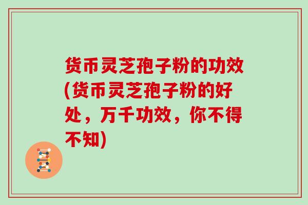 货币灵芝孢子粉的功效(货币灵芝孢子粉的好处，万千功效，你不得不知)