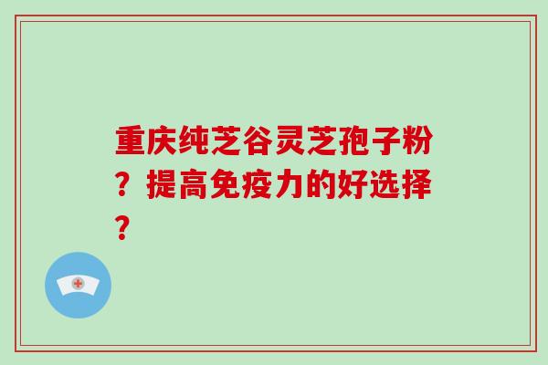 重庆纯芝谷灵芝孢子粉？提高免疫力的好选择？