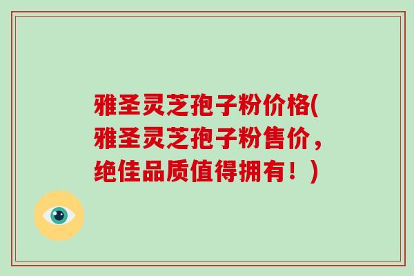 雅圣灵芝孢子粉价格(雅圣灵芝孢子粉售价,绝佳品质值得拥有!) 雅圣灵芝孢子粉价格(雅圣灵芝孢子粉售价,绝佳品质值得拥有!)