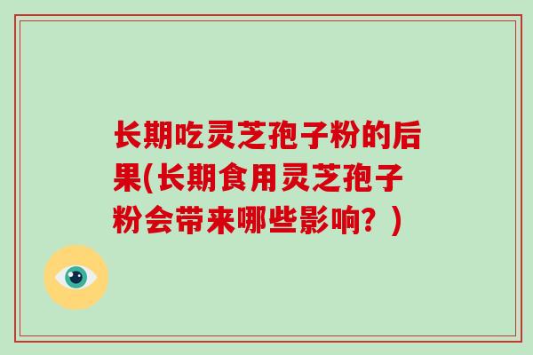 长期吃灵芝孢子粉的后果(长期食用灵芝孢子粉会带来哪些影响？)