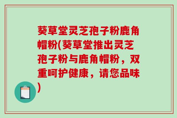 葵草堂灵芝孢子粉鹿角帽粉(葵草堂推出灵芝孢子粉与鹿角帽粉，双重呵护健康，请您品味)