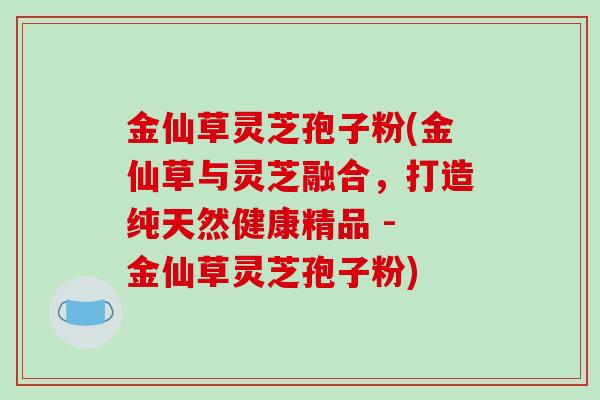 金仙草灵芝孢子粉(金仙草与灵芝融合，打造纯天然健康精品 - 金仙草灵芝孢子粉)