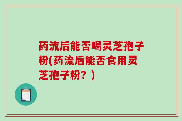 药流后能否喝灵芝孢子粉(药流后能否食用灵芝孢子粉？)