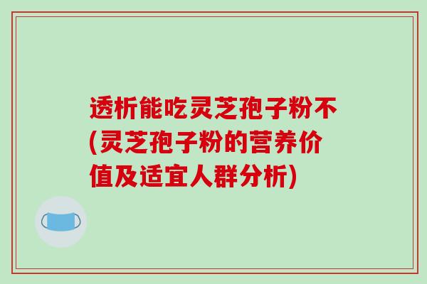 透析能吃灵芝孢子粉不(灵芝孢子粉的营养价值及适宜人群分析)