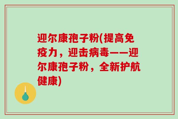 迎尔康孢子粉(提高免疫力,迎击——迎尔康孢子粉,全新护航健康) 迎尔康孢子粉(提高免疫力,迎击——迎尔康孢子粉,全新护航健康)